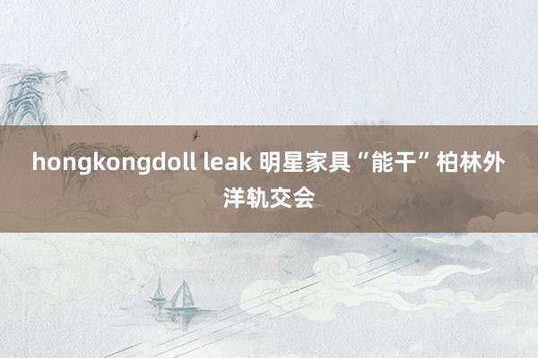 hongkongdoll leak 明星家具“能干”柏林外洋轨交会