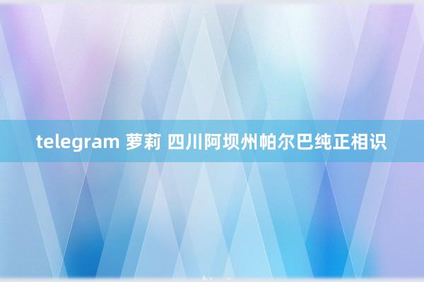 telegram 萝莉 四川阿坝州帕尔巴纯正相识