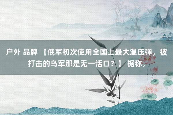 户外 品牌 【俄军初次使用全国上最大温压弹，被打击的乌军那是无一活口？】 据称，