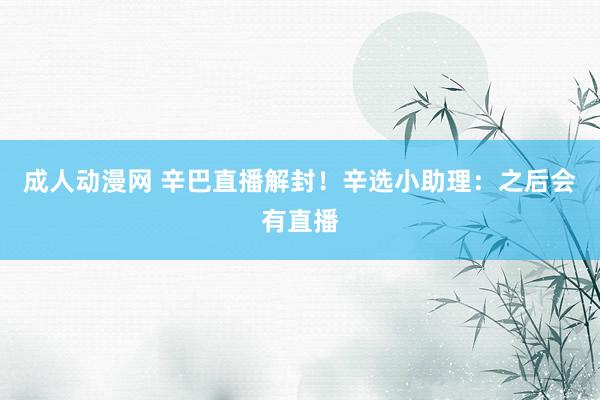 成人动漫网 辛巴直播解封！辛选小助理：之后会有直播