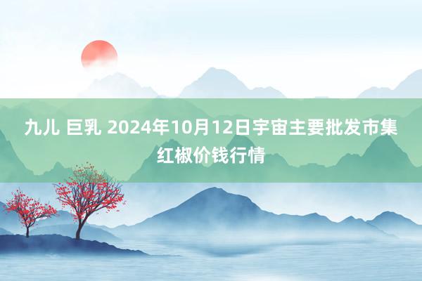 九儿 巨乳 2024年10月12日宇宙主要批发市集红椒价钱行情