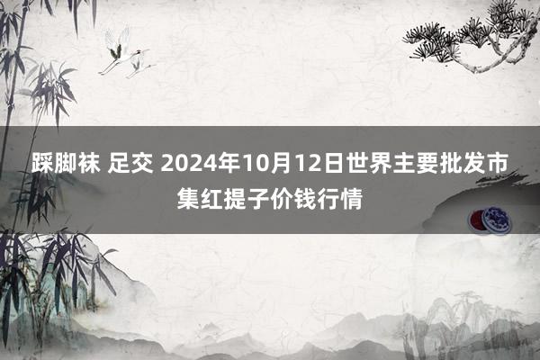 踩脚袜 足交 2024年10月12日世界主要批发市集红提子价钱行情