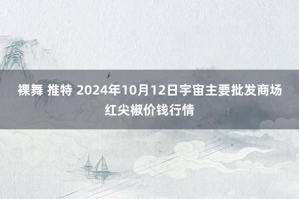 裸舞 推特 2024年10月12日宇宙主要批发商场红尖椒价钱行情