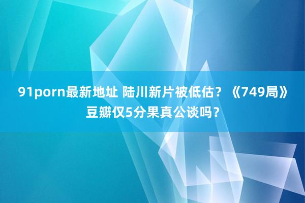 91porn最新地址 陆川新片被低估？《749局》豆瓣仅5分果真公谈吗？