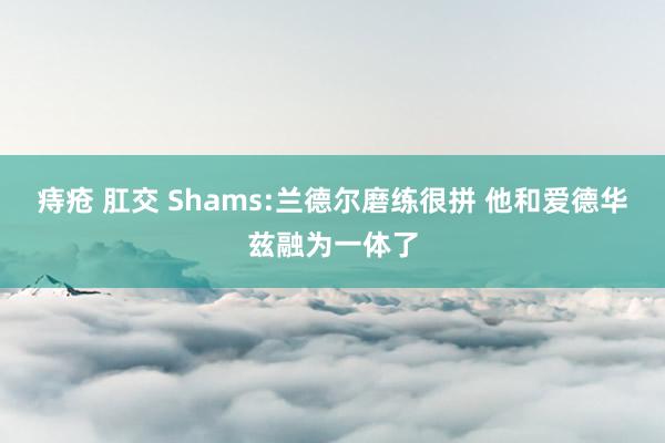 痔疮 肛交 Shams:兰德尔磨练很拼 他和爱德华兹融为一体了