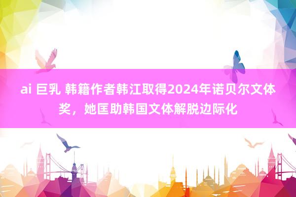 ai 巨乳 韩籍作者韩江取得2024年诺贝尔文体奖，她匡助韩国文体解脱边际化