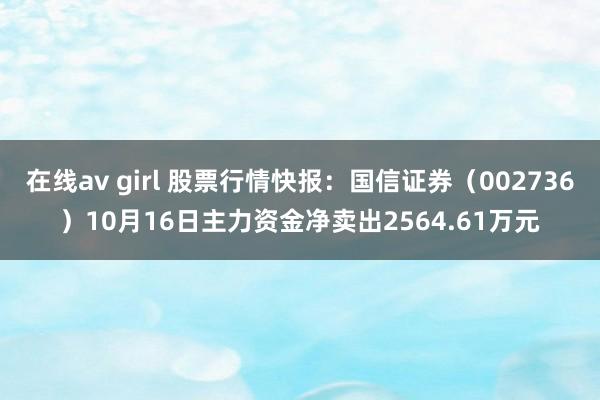 在线av girl 股票行情快报：国信证券（002736）10月16日主力资金净卖出2564.61万元