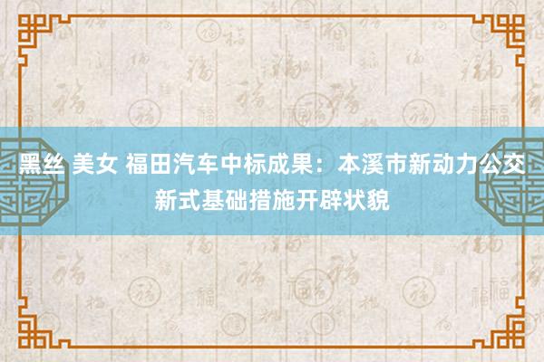 黑丝 美女 福田汽车中标成果：本溪市新动力公交新式基础措施开辟状貌