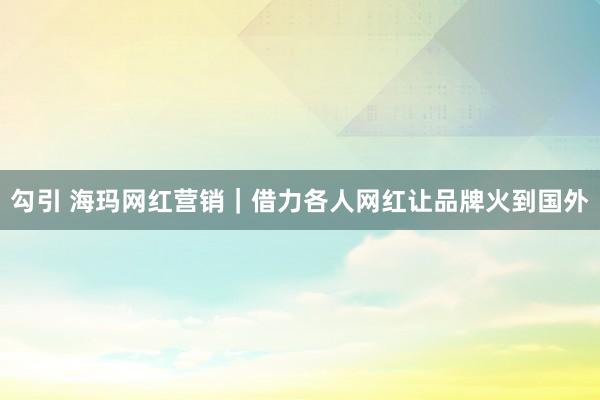 勾引 海玛网红营销｜借力各人网红让品牌火到国外