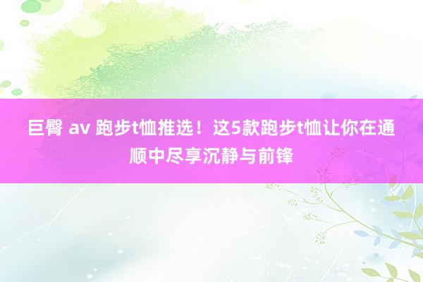 巨臀 av 跑步t恤推选！这5款跑步t恤让你在通顺中尽享沉静与前锋