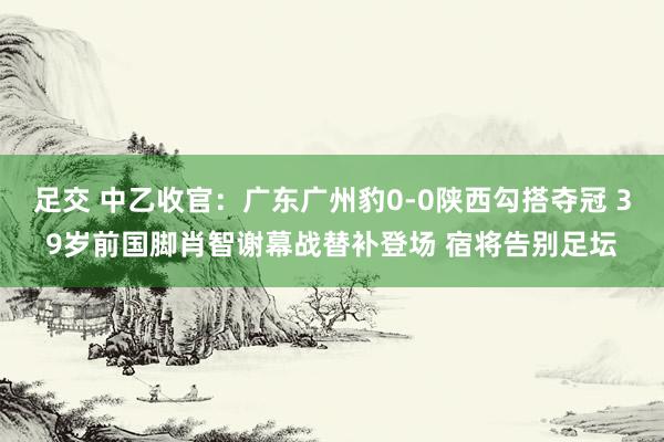 足交 中乙收官：广东广州豹0-0陕西勾搭夺冠 39岁前国脚肖智谢幕战替补登场 宿将告别足坛