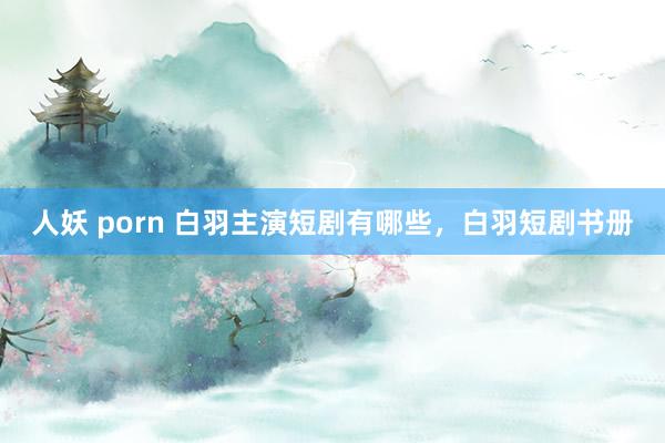 人妖 porn 白羽主演短剧有哪些，白羽短剧书册