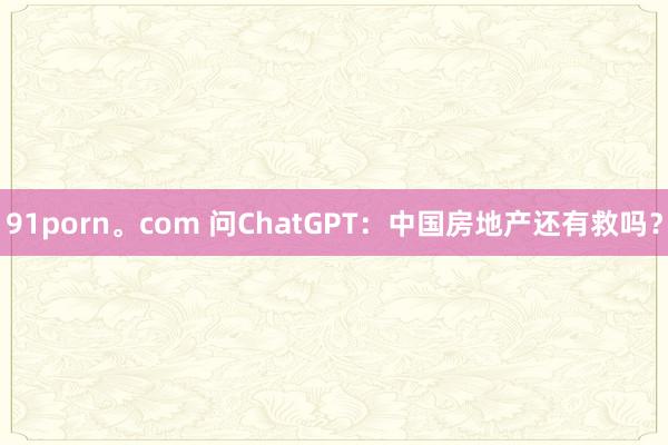 91porn。com 问ChatGPT：中国房地产还有救吗？