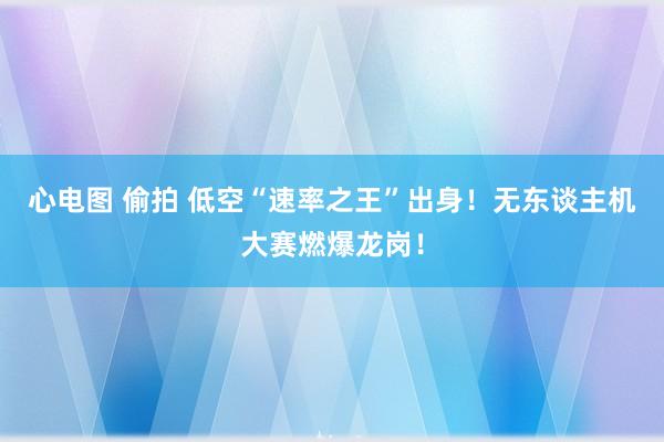 心电图 偷拍 低空“速率之王”出身！无东谈主机大赛燃爆龙岗！