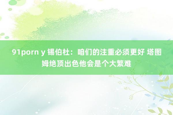 91porn y 锡伯杜：咱们的注重必须更好 塔图姆绝顶出色他会是个大繁难