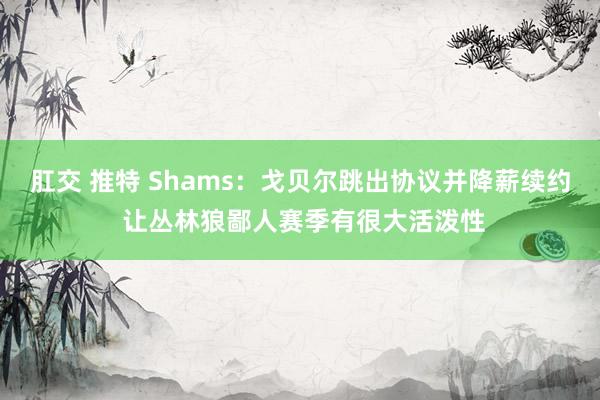 肛交 推特 Shams：戈贝尔跳出协议并降薪续约 让丛林狼鄙人赛季有很大活泼性