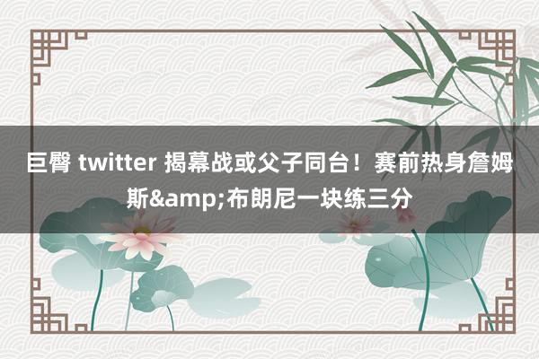 巨臀 twitter 揭幕战或父子同台！赛前热身詹姆斯&布朗尼一块练三分