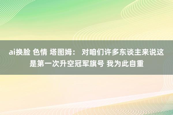 ai换脸 色情 塔图姆： 对咱们许多东谈主来说这是第一次升空冠军旗号 我为此自重