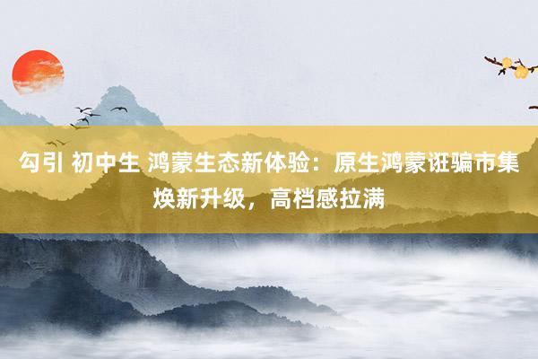 勾引 初中生 鸿蒙生态新体验：原生鸿蒙诳骗市集焕新升级，高档感拉满