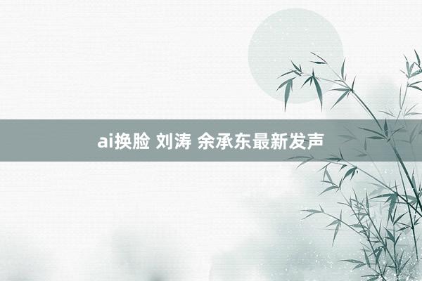 ai换脸 刘涛 余承东最新发声