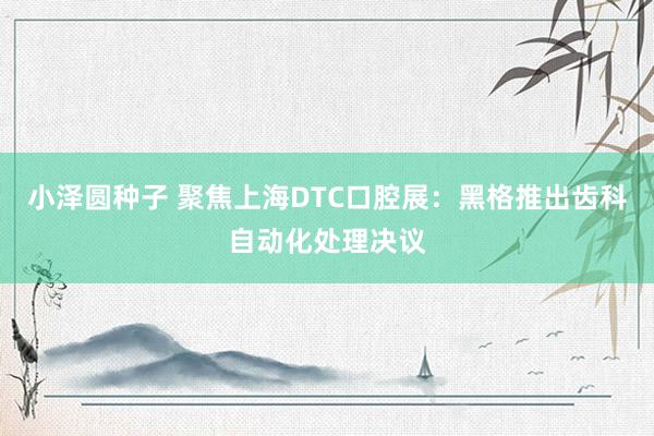 小泽圆种子 聚焦上海DTC口腔展：黑格推出齿科自动化处理决议