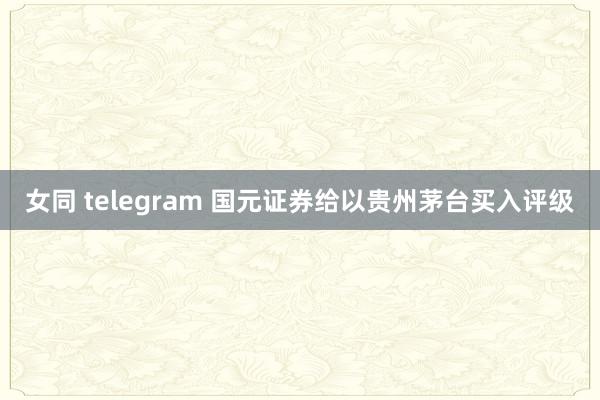 女同 telegram 国元证券给以贵州茅台买入评级