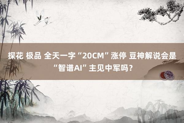 探花 极品 全天一字“20CM”涨停 豆神解说会是“智谱AI”主见中军吗？