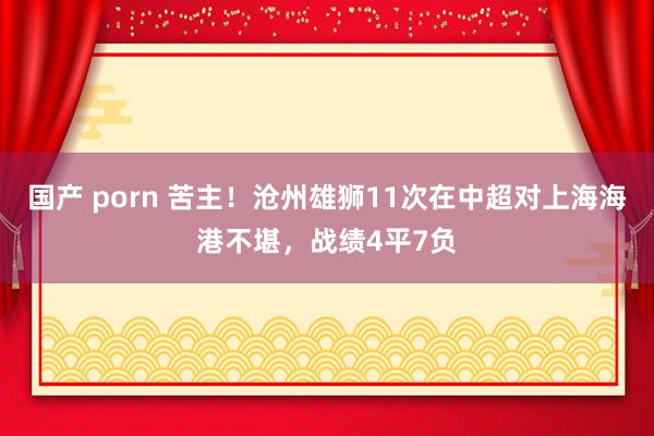 国产 porn 苦主！沧州雄狮11次在中超对上海海港不堪，战绩4平7负