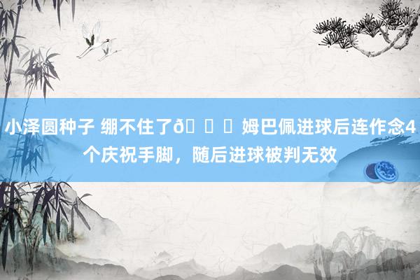 小泽圆种子 绷不住了😂姆巴佩进球后连作念4个庆祝手脚，随后进球被判无效