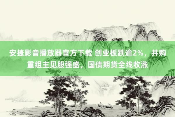 安捷影音播放器官方下载 创业板跌逾2%，并购重组主见股强盛，国债期货全线收涨