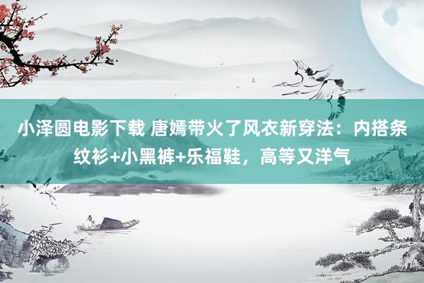 小泽圆电影下载 唐嫣带火了风衣新穿法：内搭条纹衫+小黑裤+乐福鞋，高等又洋气