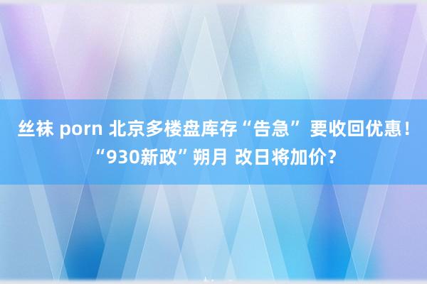 丝袜 porn 北京多楼盘库存“告急” 要收回优惠！“930新政”朔月 改日将加价？