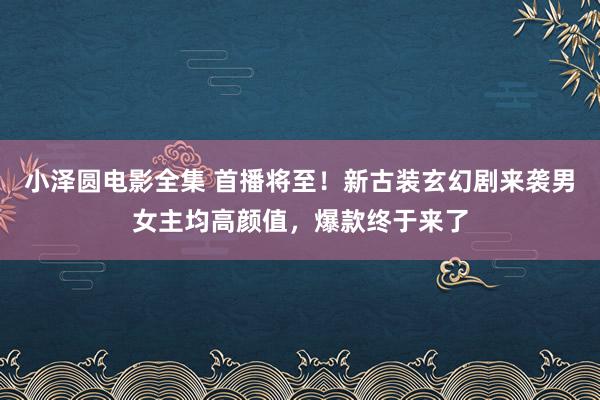 小泽圆电影全集 首播将至！新古装玄幻剧来袭男女主均高颜值，爆款终于来了