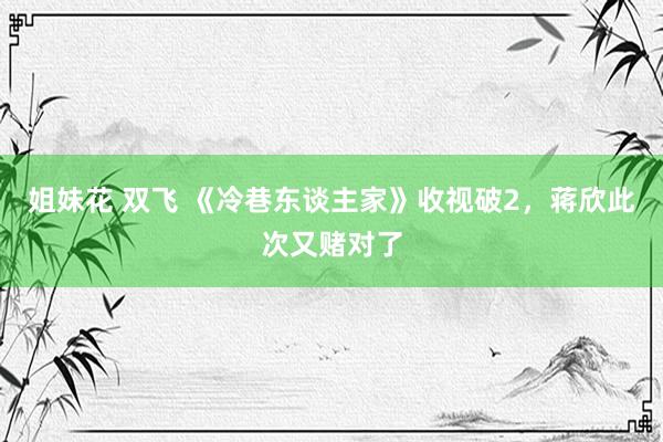 姐妹花 双飞 《冷巷东谈主家》收视破2，蒋欣此次又赌对了