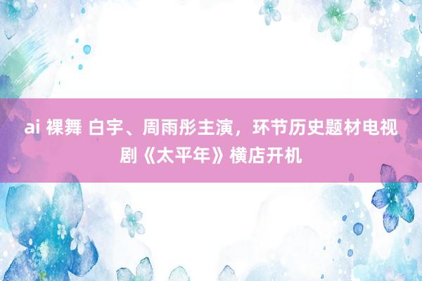 ai 裸舞 白宇、周雨彤主演，环节历史题材电视剧《太平年》横店开机