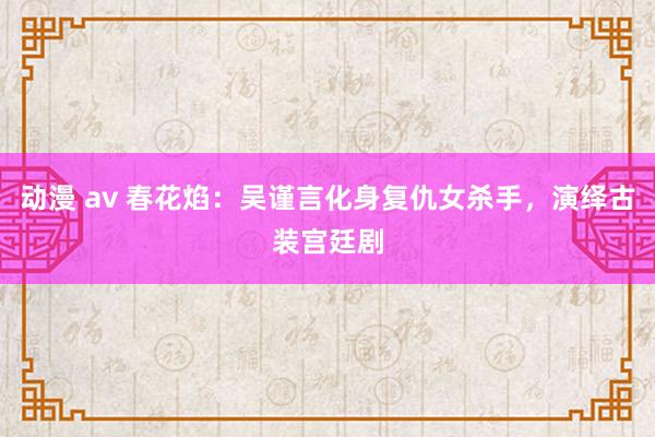 动漫 av 春花焰：吴谨言化身复仇女杀手，演绎古装宫廷剧