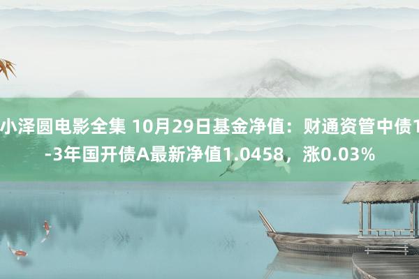 小泽圆电影全集 10月29日基金净值：财通资管中债1-3年国开债A最新净值1.0458，涨0.03%