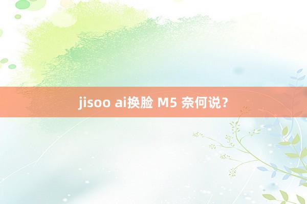 jisoo ai换脸 M5 奈何说？