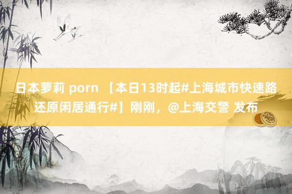 日本萝莉 porn 【本日13时起#上海城市快速路还原闲居通行#】刚刚，@上海交警 发布