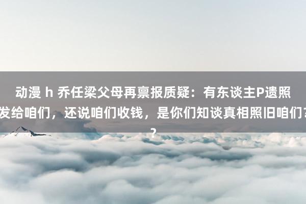 动漫 h 乔任梁父母再禀报质疑：有东谈主P遗照发给咱们，还说咱们收钱，是你们知谈真相照旧咱们？