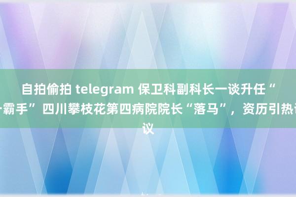 自拍偷拍 telegram 保卫科副科长一谈升任“一霸手” 四川攀枝花第四病院院长“落马”，资历引热