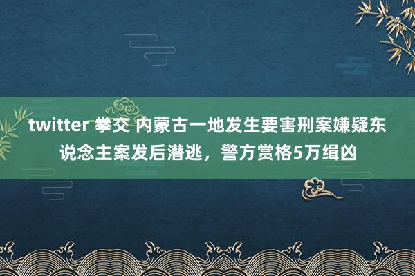 twitter 拳交 内蒙古一地发生要害刑案嫌疑东说念主案发后潜逃，警方赏格5万缉凶