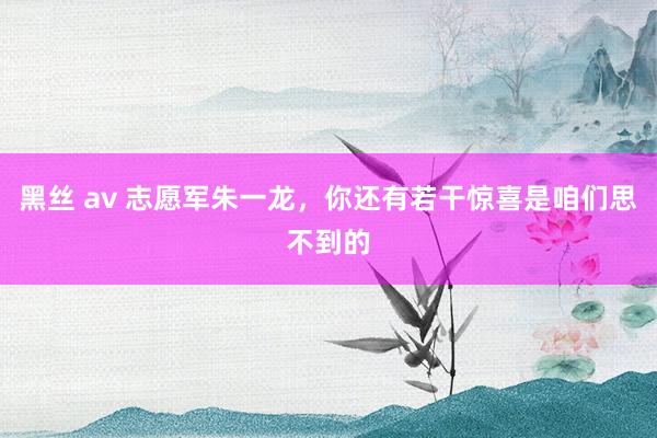 黑丝 av 志愿军朱一龙，你还有若干惊喜是咱们思不到的