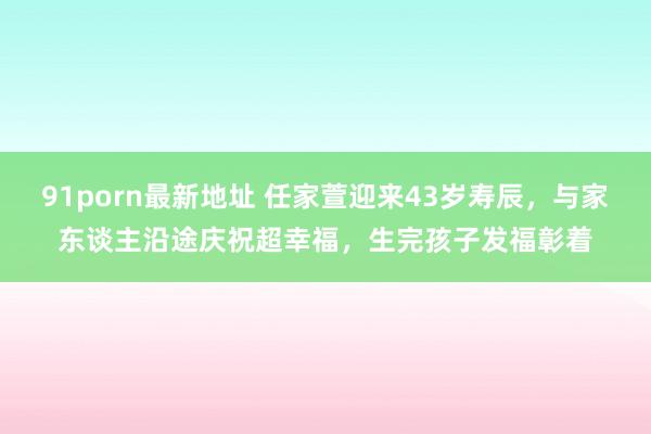 91porn最新地址 任家萱迎来43岁寿辰，与家东谈主沿途庆祝超幸福，生完孩子发福彰着