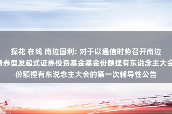 探花 在线 南边国利: 对于以通信时势召开南边国利6个月按期灵通债券型发起式证券投资基金基金份额捏有东说念主大会的第一次辅导性公告