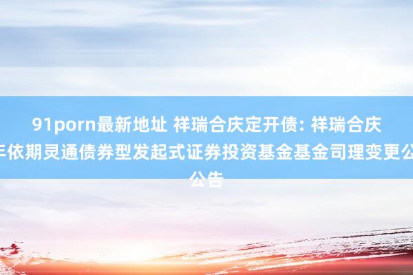 91porn最新地址 祥瑞合庆定开债: 祥瑞合庆1年依期灵通债券型发起式证券投资基金基金司理变更公告