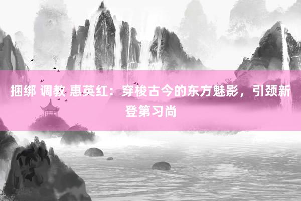 捆绑 调教 惠英红：穿梭古今的东方魅影，引颈新登第习尚