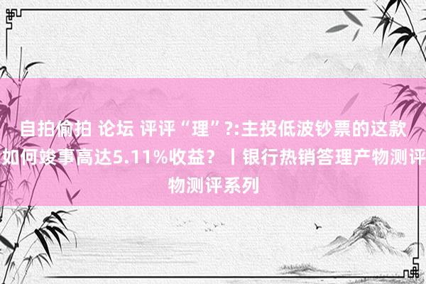 自拍偷拍 论坛 评评“理”?:主投低波钞票的这款产物如何竣事高达5.11%收益？丨银行热销答理产物测评系列