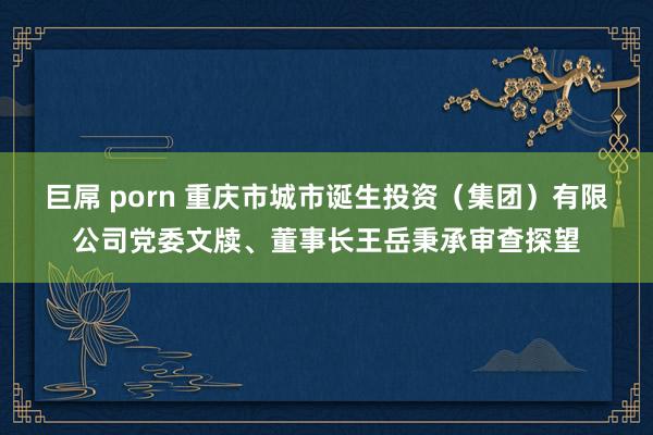 巨屌 porn 重庆市城市诞生投资（集团）有限公司党委文牍、董事长王岳秉承审查探望