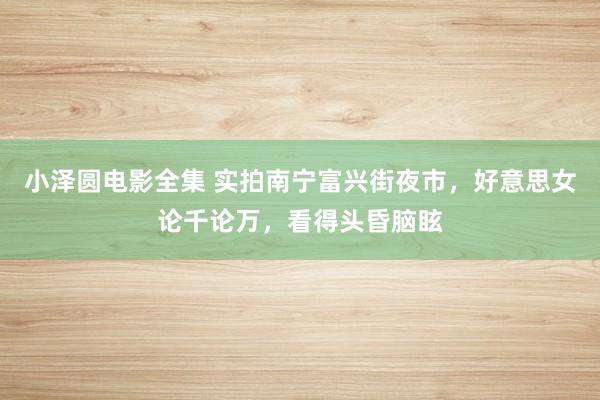 小泽圆电影全集 实拍南宁富兴街夜市，好意思女论千论万，看得头昏脑眩